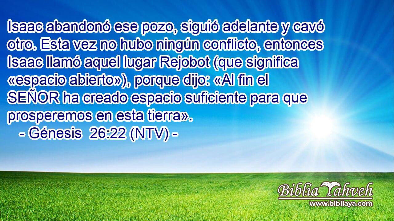Isaac abandonó ese pozo, siguió adelante y cavó otro. Esta vez no hubo ningún conflicto, entonces Isaac llamó aquel lugar Rejobot (que significa «espacio abierto»), porque dijo: «Al fin el SEÑOR ha creado espacio suficiente para que prosperemos en esta tierra».