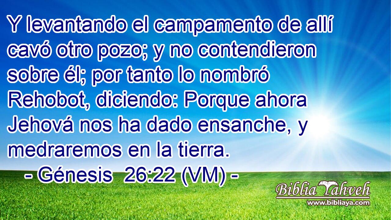 Y levantando el campamento de allí cavó otro pozo; y no contendieron sobre él; por tanto lo nombró Rehobot, diciendo: Porque ahora Jehová nos ha dado ensanche, y medraremos en la tierra. 