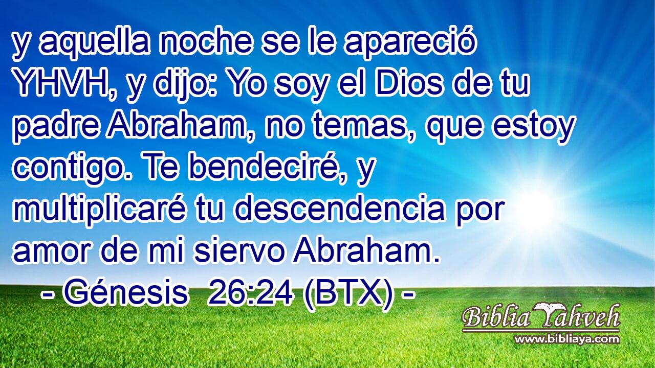 y aquella noche se le apareció YHVH, y dijo: Yo soy el Dios de tu padre Abraham, no temas, que estoy contigo. Te bendeciré, y multiplicaré tu descendencia por amor de mi siervo Abraham.