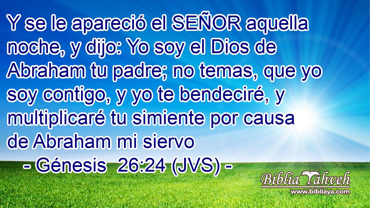 Y se le apareció el SEÑOR aquella noche, y dijo: Yo soy el Dios de Abraham tu padre; no temas, que yo soy contigo, y yo te bendeciré, y multiplicaré tu simiente por causa de Abraham mi siervo