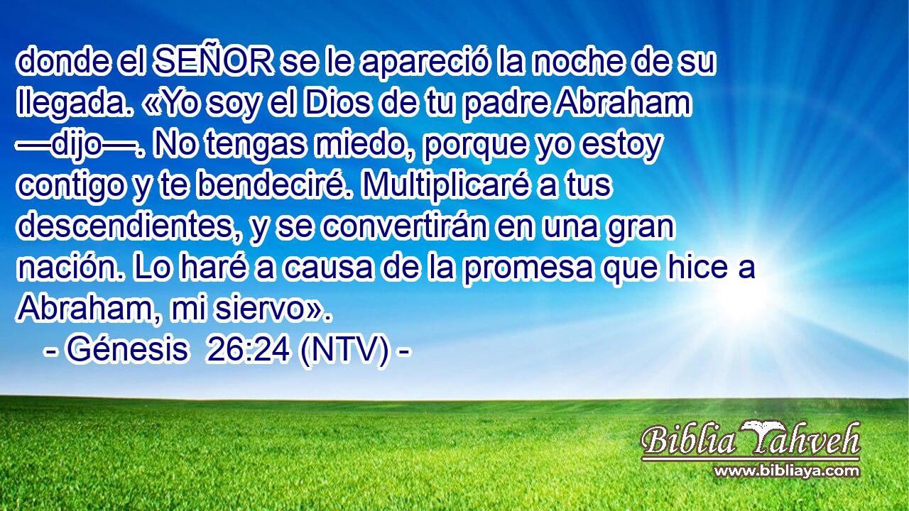 donde el SEÑOR se le apareció la noche de su llegada. «Yo soy el Dios de tu padre Abraham —dijo—. No tengas miedo, porque yo estoy contigo y te bendeciré. Multiplicaré a tus descendientes, y se convertirán en una gran nación. Lo haré a causa de la promesa que hice a Abraham, mi siervo».