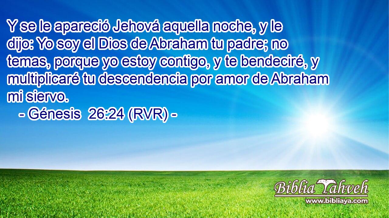 Y se le apareció Jehová aquella noche, y le dijo: Yo soy el Dios de Abraham tu padre; no temas, porque yo estoy contigo, y te bendeciré, y multiplicaré tu descendencia por amor de Abraham mi siervo.