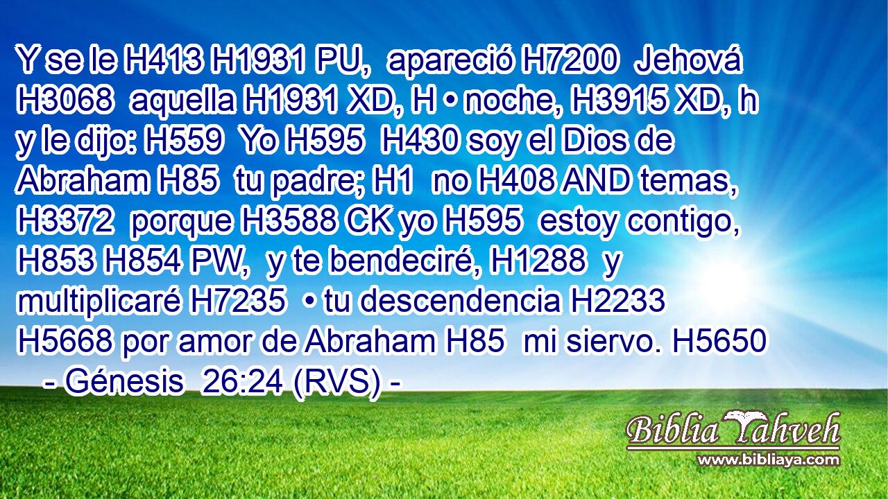 Y se le H413 H1931 PU,  apareció H7200  Jehová H3068  aquella H1931 XD, H • noche, H3915 XD, h y le dijo: H559  Yo H595  H430 soy el Dios de Abraham H85  tu padre; H1  no H408 AND temas, H3372  porque H3588 CK yo H595  estoy contigo, H853 H854 PW,  y te bendeciré, H1288  y multiplicaré H7235  • tu descendencia H2233  H5668 por amor de Abraham H85  mi siervo. H5650 