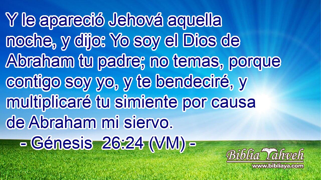  Y le apareció Jehová aquella noche, y dijo: Yo soy el Dios de Abraham tu padre; no temas, porque contigo soy yo, y te bendeciré, y multiplicaré tu simiente por causa de Abraham mi siervo. 