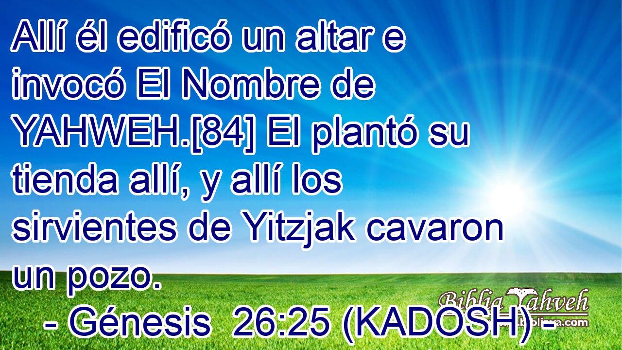  Allí él edificó un altar e invocó El Nombre de YAHWEH.[84] El plantó su tienda allí, y allí los sirvientes de Yitzjak cavaron un pozo. 