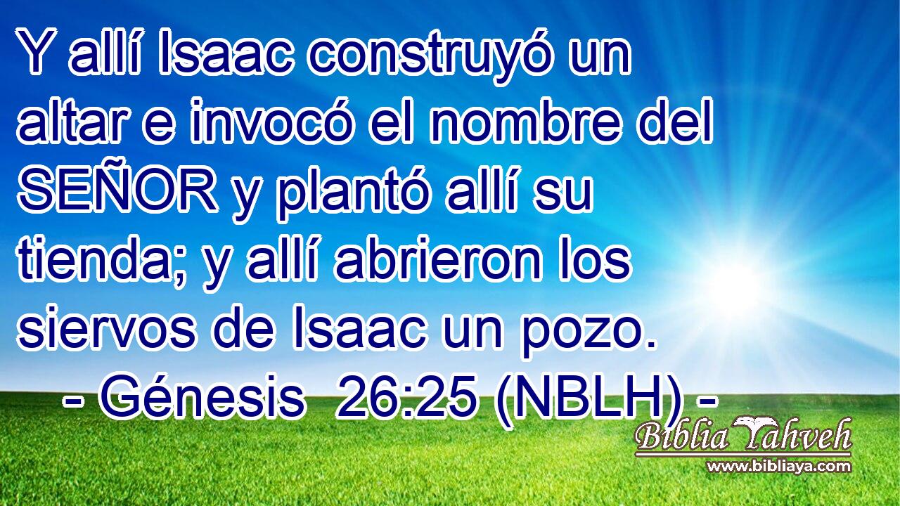  Y allí Isaac construyó un altar e invocó el nombre del SEÑOR y plantó allí su tienda; y allí abrieron los siervos de Isaac un pozo. 
