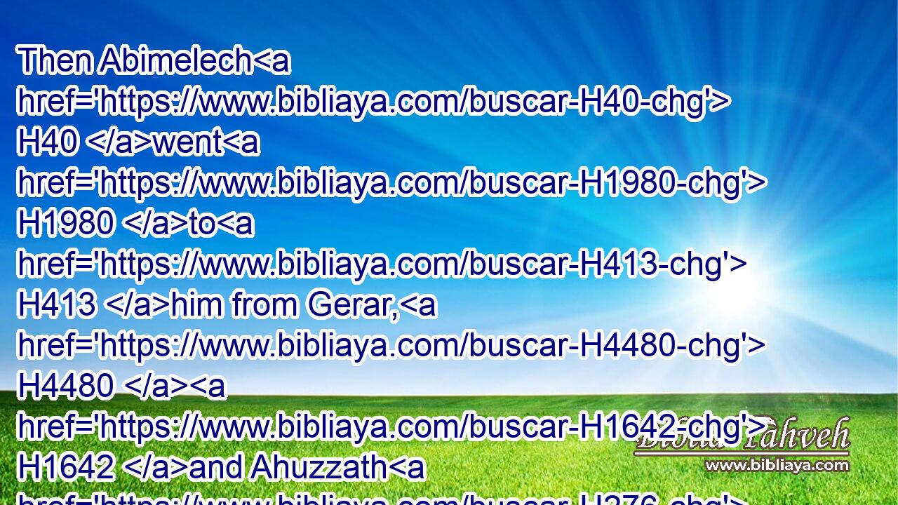 Then Abimelech H40 went H1980 to H413 him from Gerar, H4480  H1642 and Ahuzzath H276 one of his friends, H4828 and Phichol H6369 the chief captain H8269 of his army.H6635
