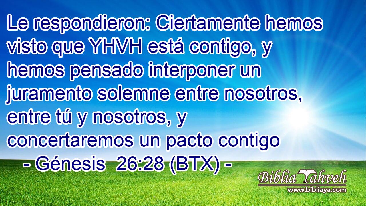 Le respondieron: Ciertamente hemos visto que YHVH está contigo, y hemos pensado interponer un juramento solemne entre nosotros, entre tú y nosotros, y concertaremos un pacto contigo
