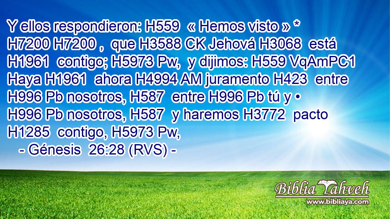 Y ellos respondieron: H559  « Hemos visto » * H7200 H7200 ,  que H3588 CK Jehová H3068  está H1961  contigo; H5973 Pw,  y dijimos: H559 VqAmPC1 Haya H1961  ahora H4994 AM juramento H423  entre H996 Pb nosotros, H587  entre H996 Pb tú y • H996 Pb nosotros, H587  y haremos H3772  pacto H1285  contigo, H5973 Pw,  