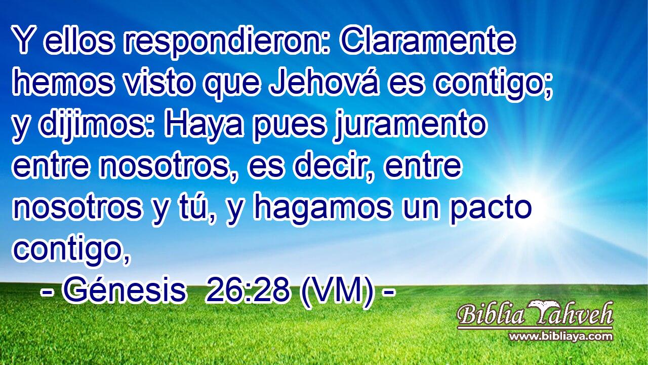  Y ellos respondieron: Claramente hemos visto que Jehová es contigo; y dijimos: Haya pues juramento entre nosotros, es decir, entre nosotros y tú, y hagamos un pacto contigo, 