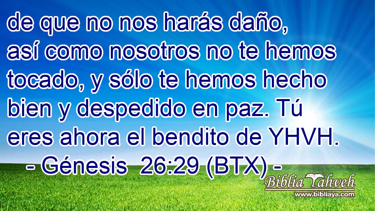 de que no nos harás daño, así como nosotros no te hemos tocado, y sólo te hemos hecho bien y despedido en paz. Tú eres ahora el bendito de YHVH.