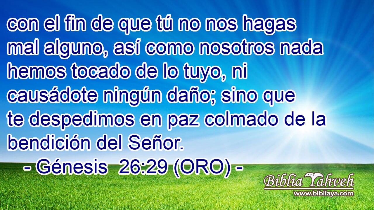  con el fin de que tú no nos hagas mal alguno, así como nosotros nada hemos tocado de lo tuyo, ni causádote ningún daño; sino que te despedimos en paz colmado de la bendición del Señor. 