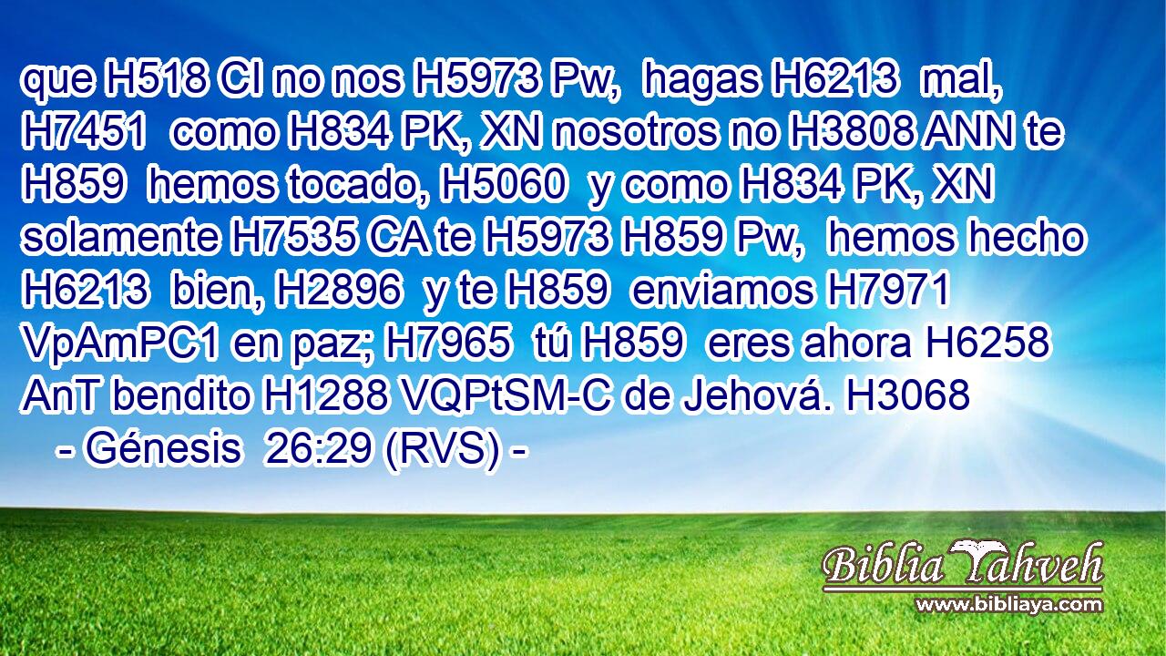 que H518 CI no nos H5973 Pw,  hagas H6213  mal, H7451  como H834 PK, XN nosotros no H3808 ANN te H859  hemos tocado, H5060  y como H834 PK, XN solamente H7535 CA te H5973 H859 Pw,  hemos hecho H6213  bien, H2896  y te H859  enviamos H7971 VpAmPC1 en paz; H7965  tú H859  eres ahora H6258 AnT bendito H1288 VQPtSM-C de Jehová. H3068  