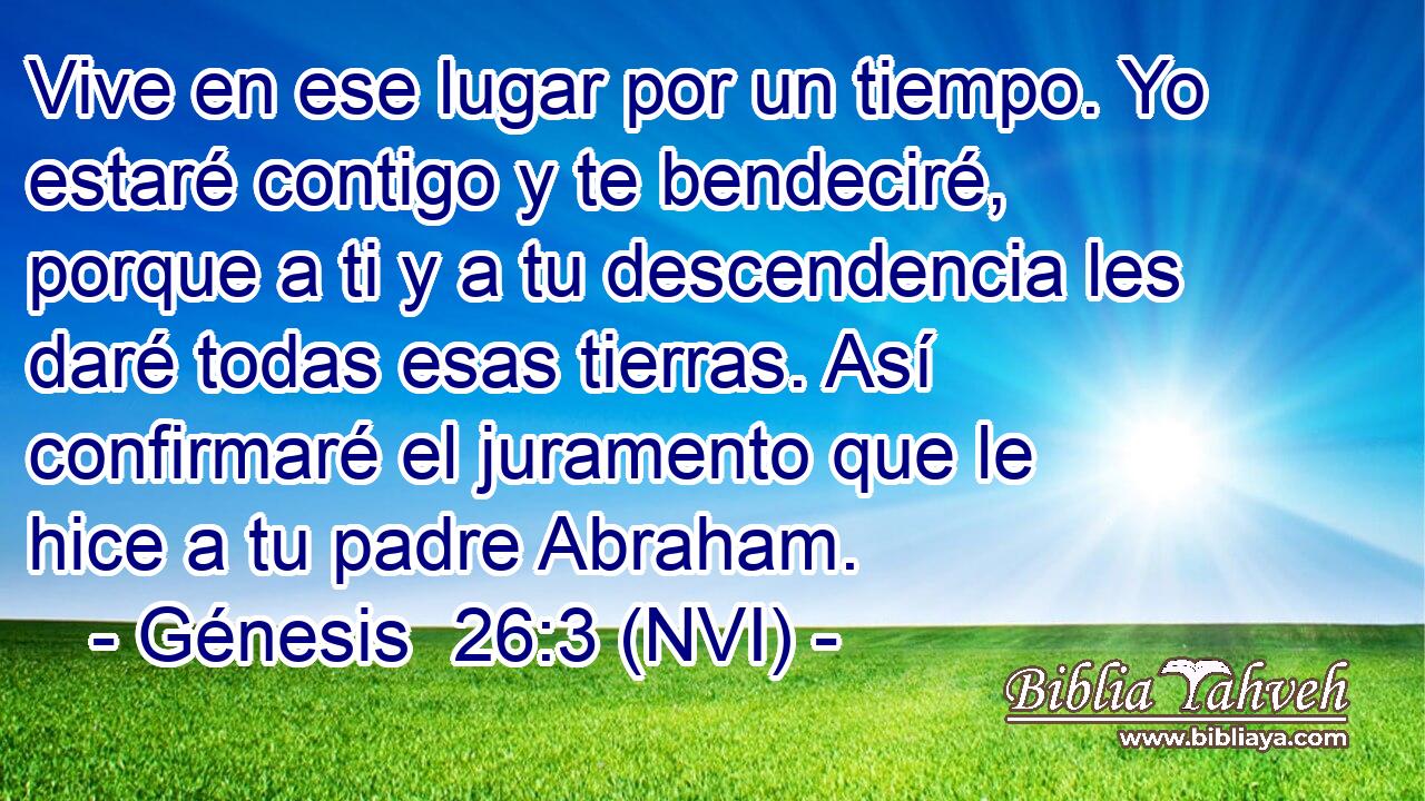  Vive en ese lugar por un tiempo. Yo estaré contigo y te bendeciré, porque a ti y a tu descendencia les daré todas esas tierras. Así confirmaré el juramento que le hice a tu padre Abraham. 