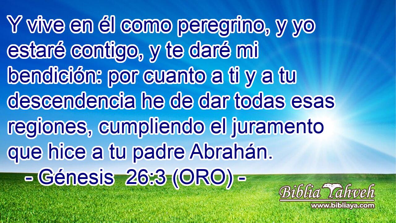  Y vive en él como peregrino, y yo estaré contigo, y te daré mi bendición: por cuanto a ti y a tu descendencia he de dar todas esas regiones, cumpliendo el juramento que hice a tu padre Abrahán. 