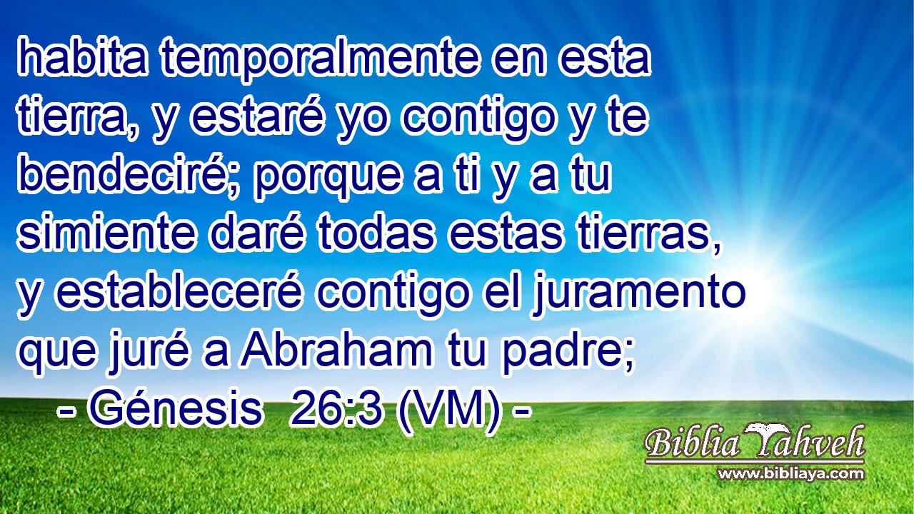  habita temporalmente en esta tierra, y estaré yo contigo y te bendeciré; porque a ti y a tu simiente daré todas estas tierras, y estableceré contigo el juramento que juré a Abraham tu padre; 