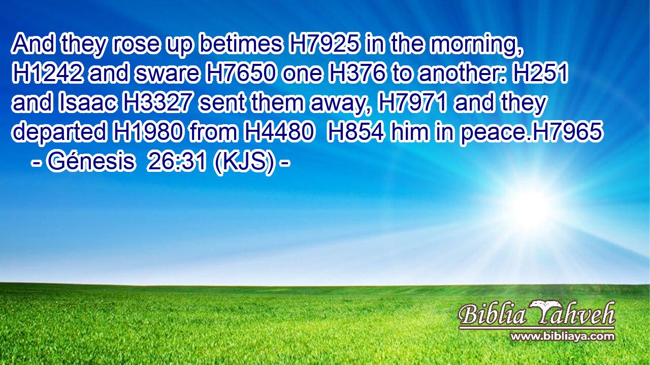 And they rose up betimes H7925 in the morning, H1242 and sware H7650 one H376 to another: H251 and Isaac H3327 sent them away, H7971 and they departed H1980 from H4480  H854 him in peace.H7965