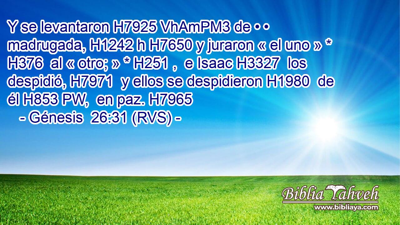 Y se levantaron H7925 VhAmPM3 de • • madrugada, H1242 h H7650 y juraron « el uno » * H376  al « otro; » * H251 ,  e Isaac H3327  los despidió, H7971  y ellos se despidieron H1980  de él H853 PW,  en paz. H7965  