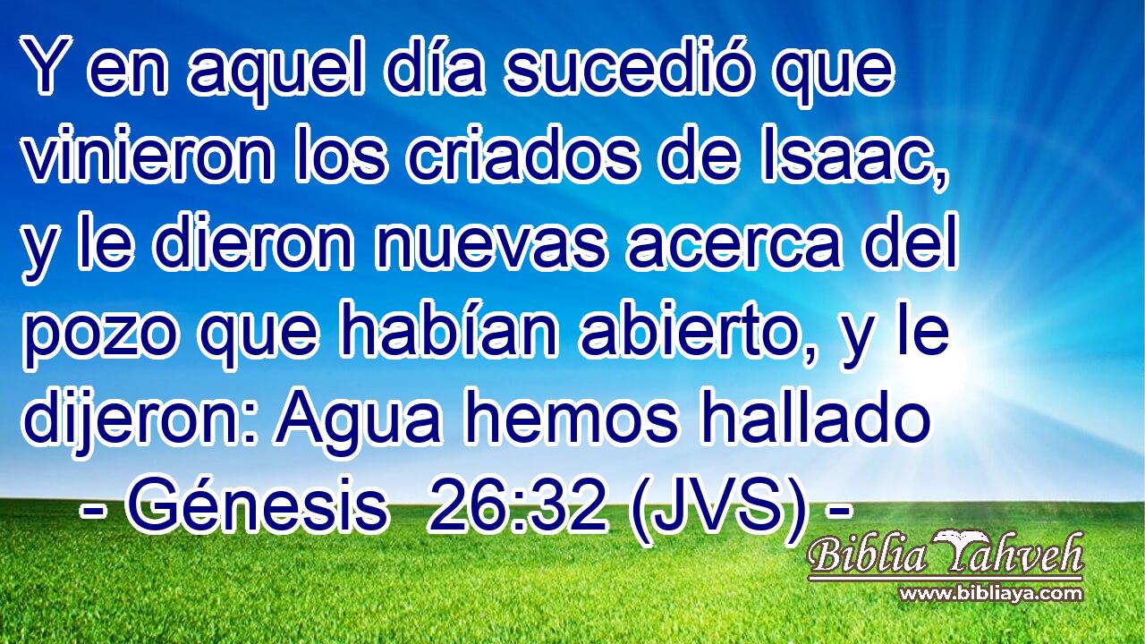 Y en aquel día sucedió que vinieron los criados de Isaac, y le dieron nuevas acerca del pozo que habían abierto, y le dijeron: Agua hemos hallado