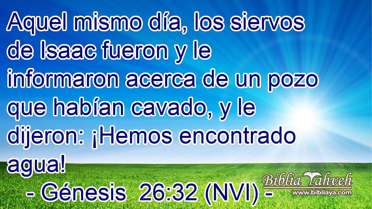  Aquel mismo día, los siervos de Isaac fueron y le informaron acerca de un pozo que habían cavado, y le dijeron: ¡Hemos encontrado agua! 