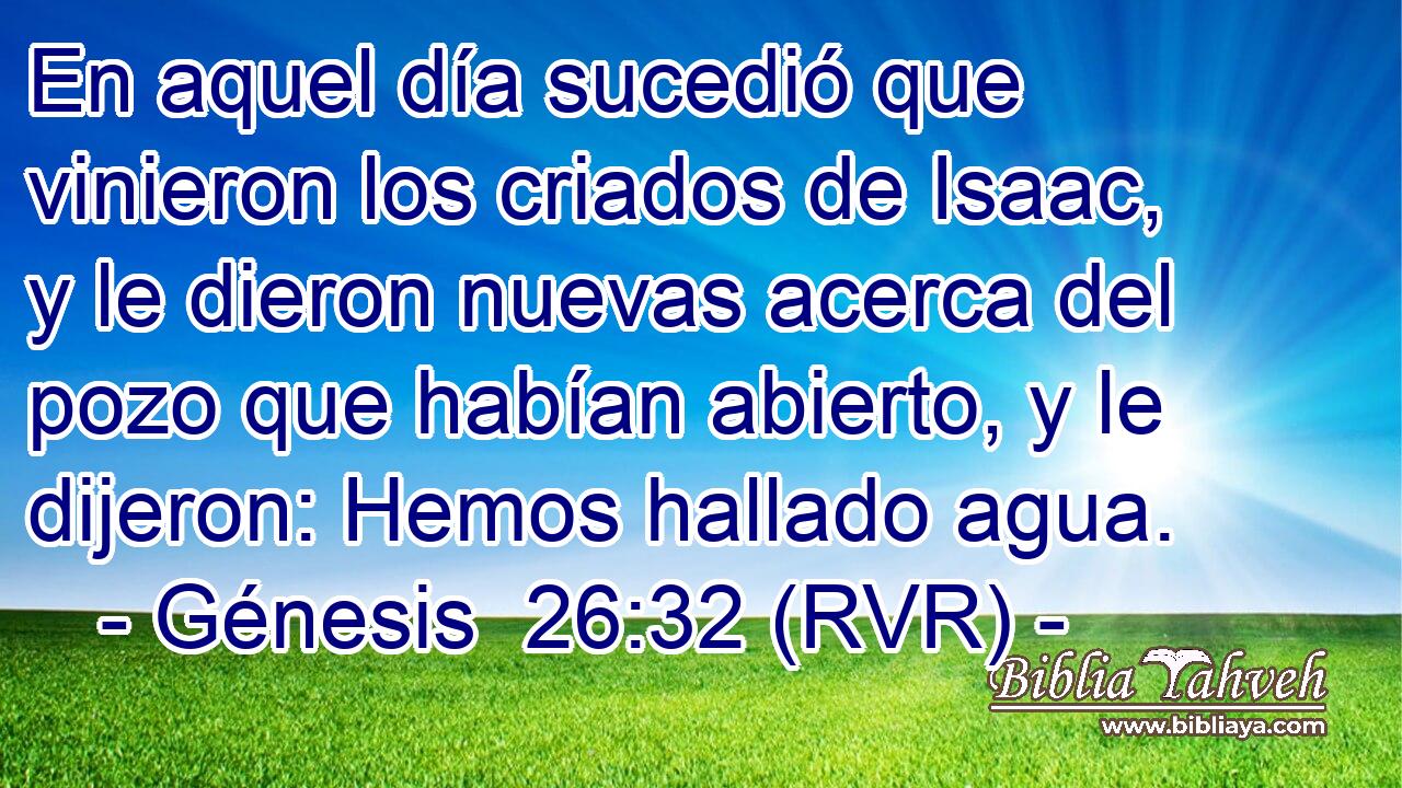 En aquel día sucedió que vinieron los criados de Isaac, y le dieron nuevas acerca del pozo que habían abierto, y le dijeron: Hemos hallado agua.
