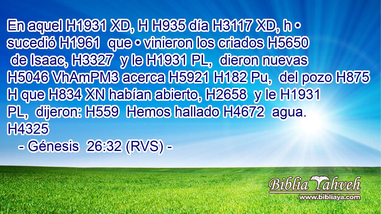 En aquel H1931 XD, H H935 día H3117 XD, h • sucedió H1961  que • vinieron los criados H5650  de Isaac, H3327  y le H1931 PL,  dieron nuevas H5046 VhAmPM3 acerca H5921 H182 Pu,  del pozo H875 H que H834 XN habían abierto, H2658  y le H1931 PL,  dijeron: H559  Hemos hallado H4672  agua. H4325  