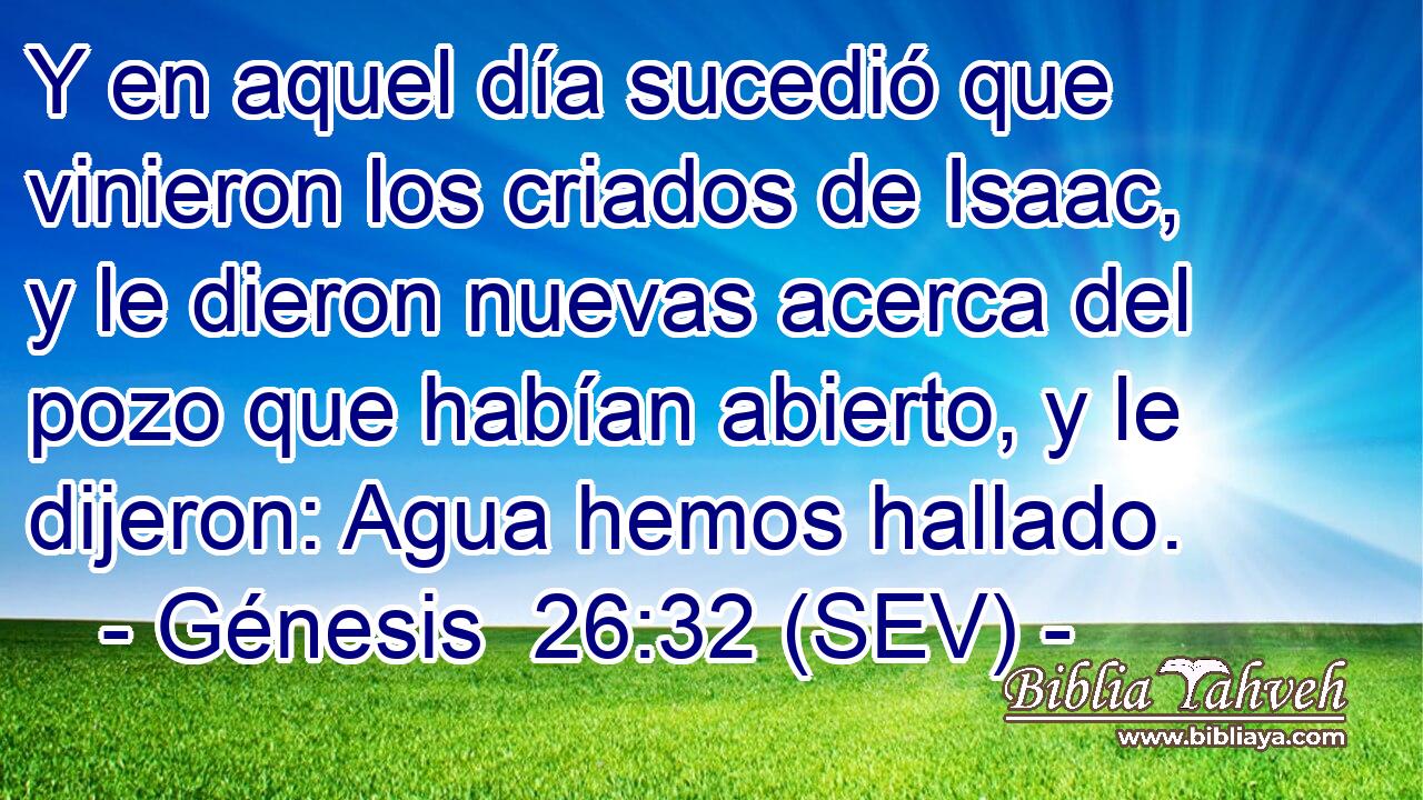 Y en aquel día sucedió que vinieron los criados de Isaac, y le dieron nuevas acerca del pozo que habían abierto, y le dijeron: Agua hemos hallado.