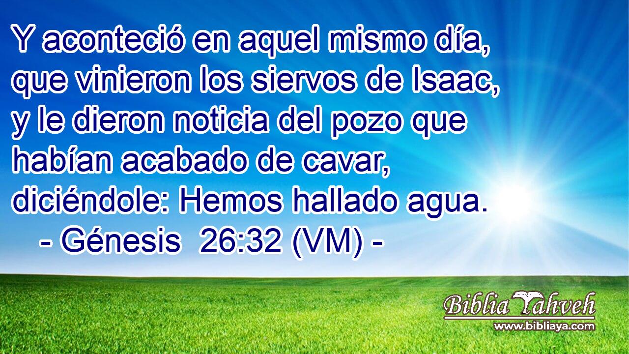  Y aconteció en aquel mismo día, que vinieron los siervos de Isaac, y le dieron noticia del pozo que habían acabado de cavar, diciéndole: Hemos hallado agua. 