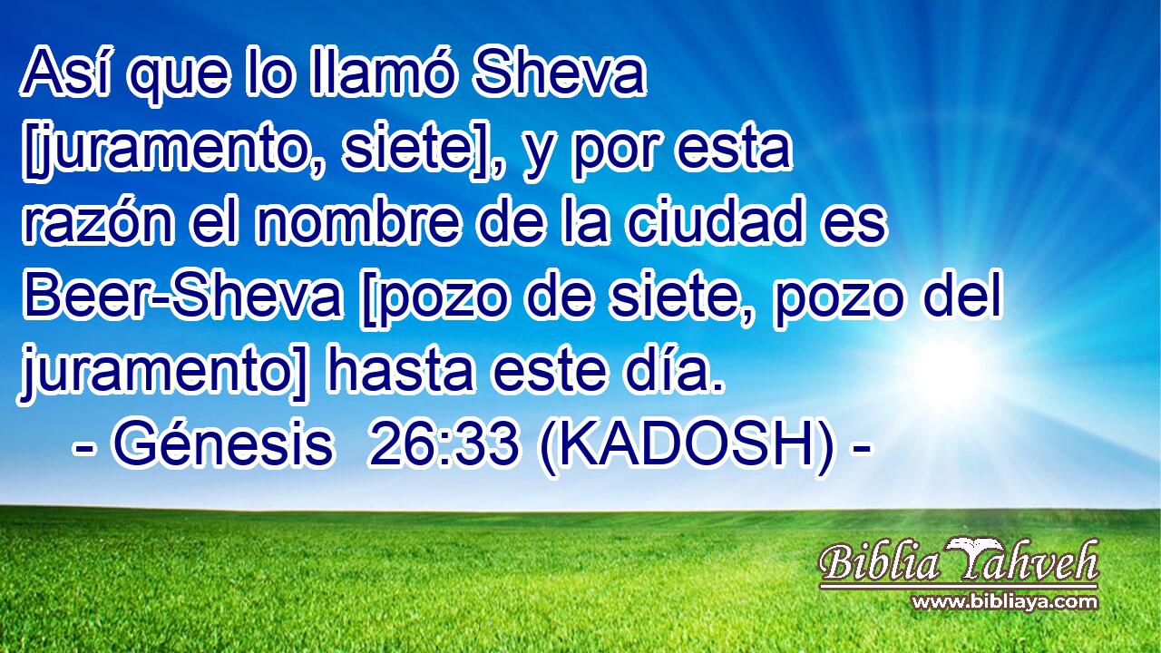  Así que lo llamó Sheva [juramento, siete], y por esta razón el nombre de la ciudad es Beer-Sheva [pozo de siete, pozo del juramento] hasta este día. 