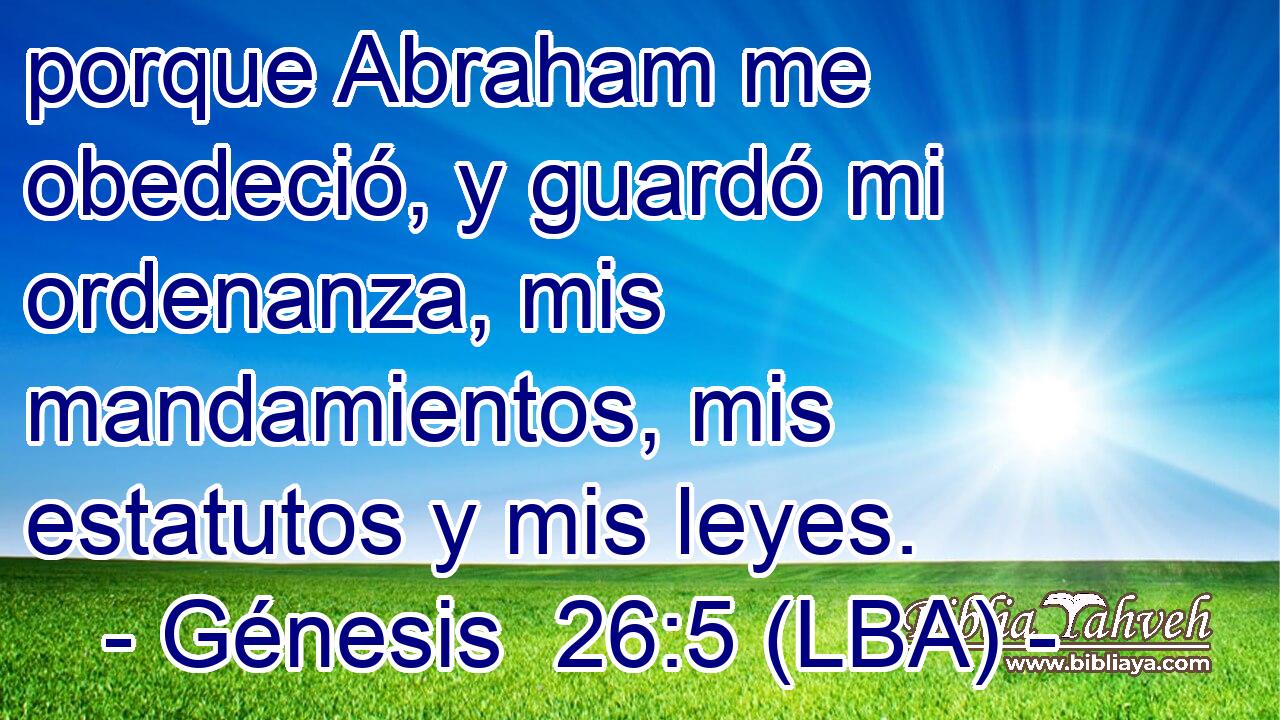 porque Abraham me obedeció, y guardó mi ordenanza, mis mandamientos, mis estatutos y mis leyes.