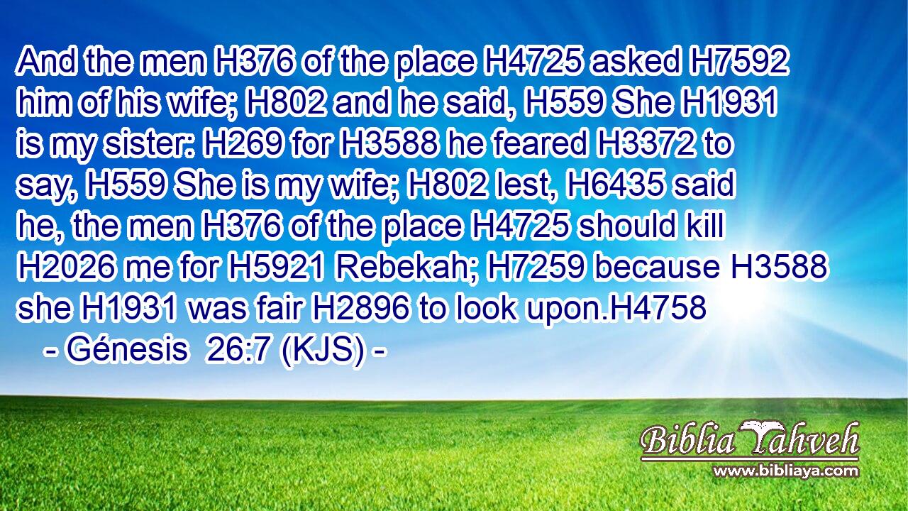 And the men H376 of the place H4725 asked H7592 him of his wife; H802 and he said, H559 She H1931 is my sister: H269 for H3588 he feared H3372 to say, H559 She is my wife; H802 lest, H6435 said he, the men H376 of the place H4725 should kill H2026 me for H5921 Rebekah; H7259 because H3588 she H1931 was fair H2896 to look upon.H4758