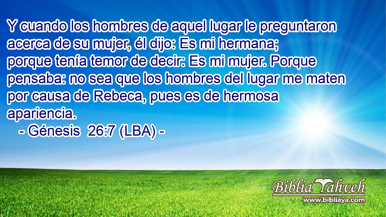 Y cuando los hombres de aquel lugar le preguntaron acerca de su mujer, él dijo: Es mi hermana; porque tenía temor de decir: Es mi mujer. Porque pensaba: no sea que los hombres del lugar me maten por causa de Rebeca, pues es de hermosa apariencia.