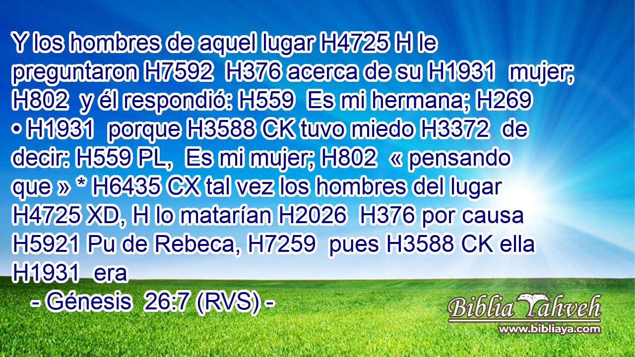 Y los hombres de aquel lugar H4725 H le preguntaron H7592  H376 acerca de su H1931  mujer; H802  y él respondió: H559  Es mi hermana; H269  • H1931  porque H3588 CK tuvo miedo H3372  de decir: H559 PL,  Es mi mujer; H802  « pensando que » * H6435 CX tal vez los hombres del lugar H4725 XD, H lo matarían H2026  H376 por causa H5921 Pu de Rebeca, H7259  pues H3588 CK ella H1931  era