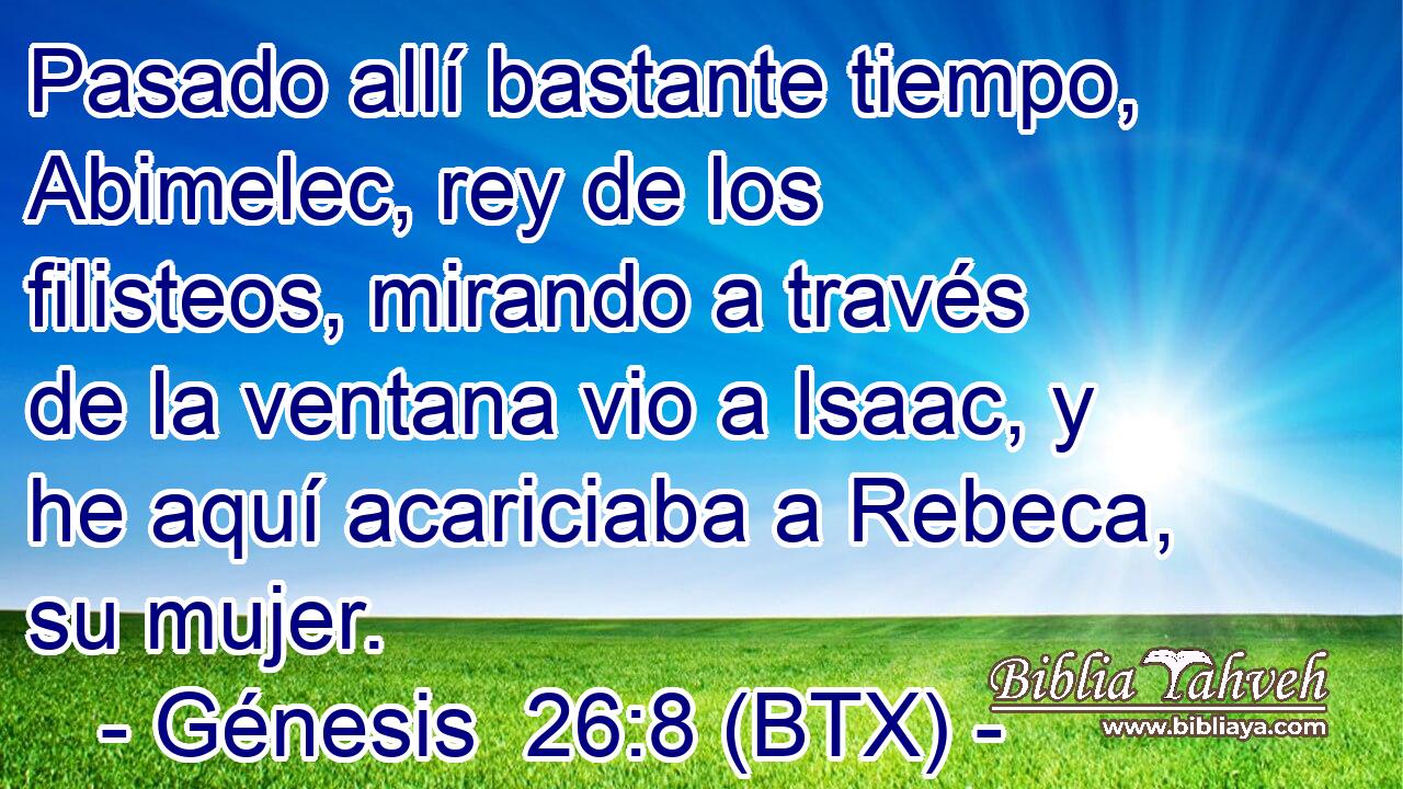 Pasado allí bastante tiempo, Abimelec, rey de los filisteos, mirando a través de la ventana vio a Isaac, y he aquí acariciaba a Rebeca, su mujer.