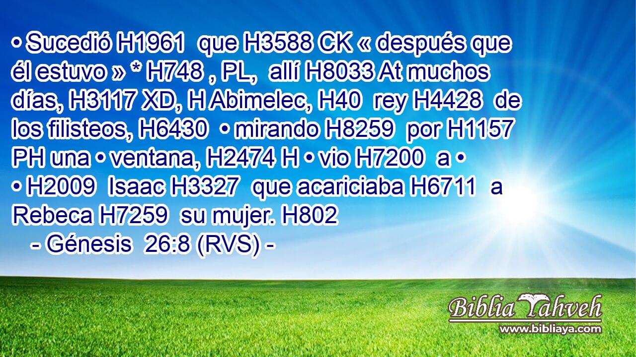 • Sucedió H1961  que H3588 CK « después que él estuvo » * H748 , PL,  allí H8033 At muchos días, H3117 XD, H Abimelec, H40  rey H4428  de los filisteos, H6430  • mirando H8259  por H1157 PH una • ventana, H2474 H • vio H7200  a • • H2009  Isaac H3327  que acariciaba H6711  a Rebeca H7259  su mujer. H802  
