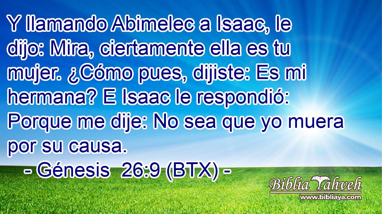 Y llamando Abimelec a Isaac, le dijo: Mira, ciertamente ella es tu mujer. ¿Cómo pues, dijiste: Es mi hermana? E Isaac le respondió: Porque me dije: No sea que yo muera por su causa.