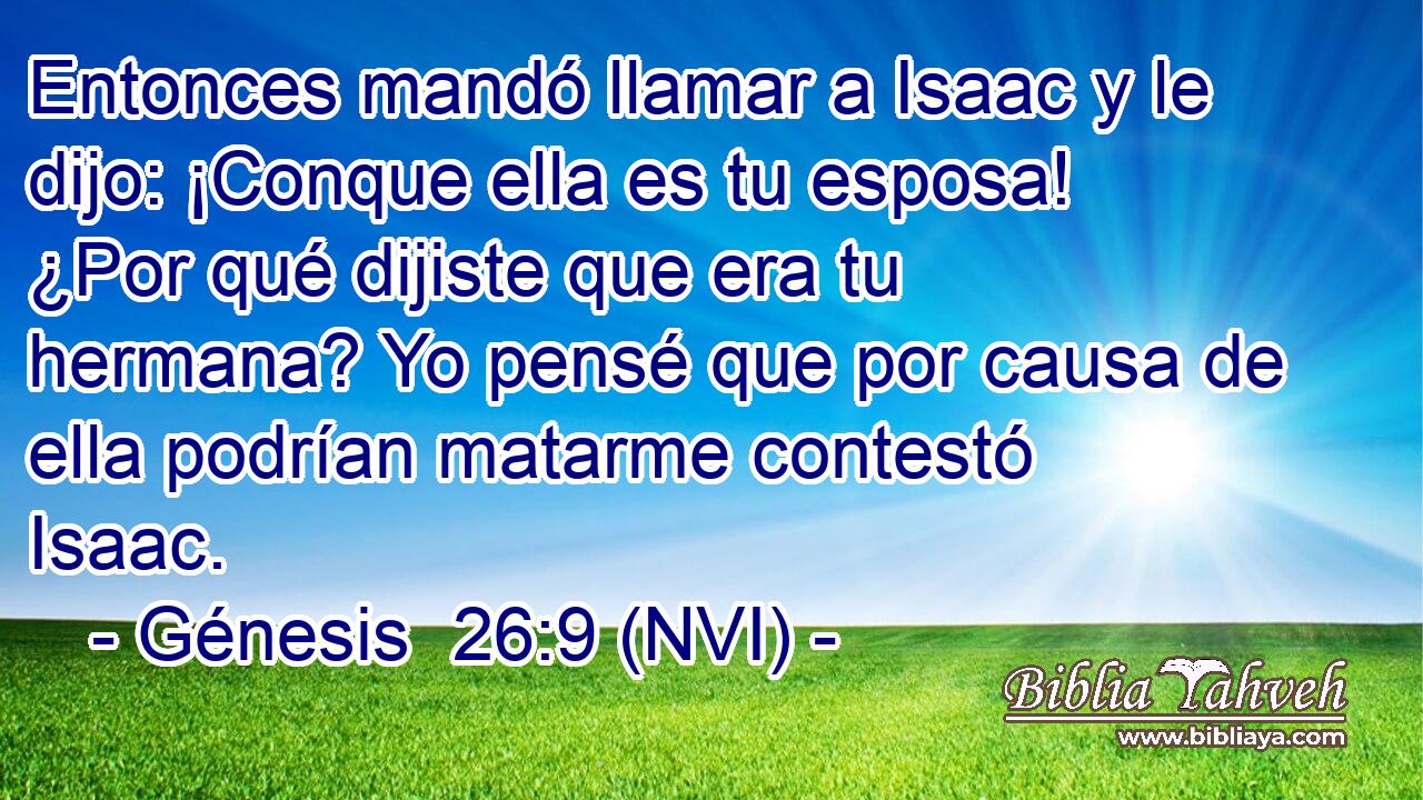  Entonces mandó llamar a Isaac y le dijo: ¡Conque ella es tu esposa! ¿Por qué dijiste que era tu hermana? Yo pensé que por causa de ella podrían matarme contestó Isaac. 