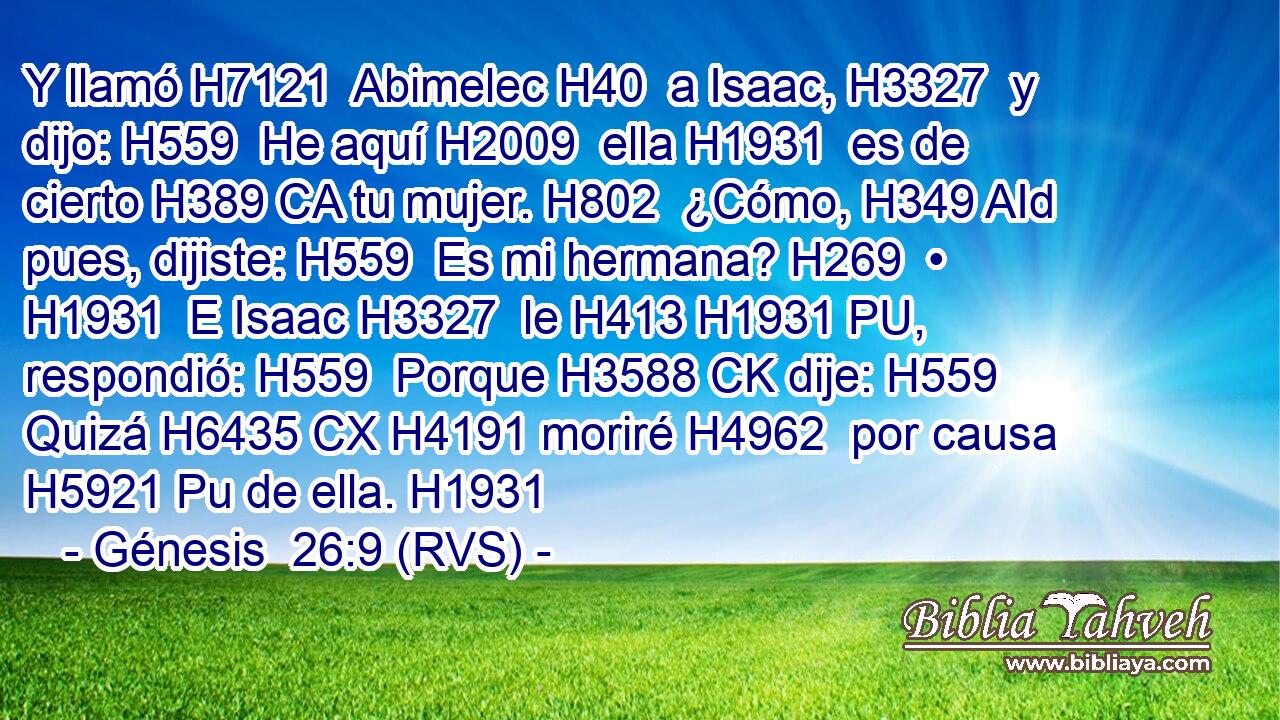 Y llamó H7121  Abimelec H40  a Isaac, H3327  y dijo: H559  He aquí H2009  ella H1931  es de cierto H389 CA tu mujer. H802  ¿Cómo, H349 AId pues, dijiste: H559  Es mi hermana? H269  • H1931  E Isaac H3327  le H413 H1931 PU,  respondió: H559  Porque H3588 CK dije: H559  Quizá H6435 CX H4191 moriré H4962  por causa H5921 Pu de ella. H1931  
