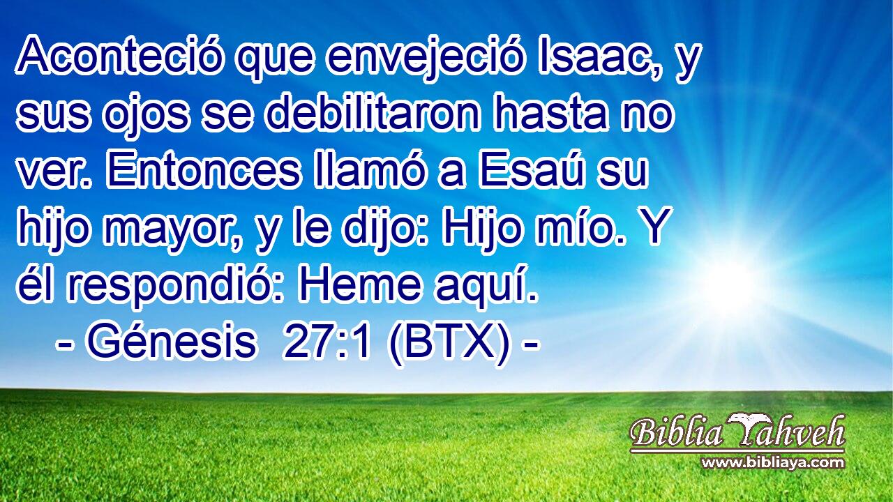 Aconteció que envejeció Isaac, y sus ojos se debilitaron hasta no ver. Entonces llamó a Esaú su hijo mayor, y le dijo: Hijo mío. Y él respondió: Heme aquí.