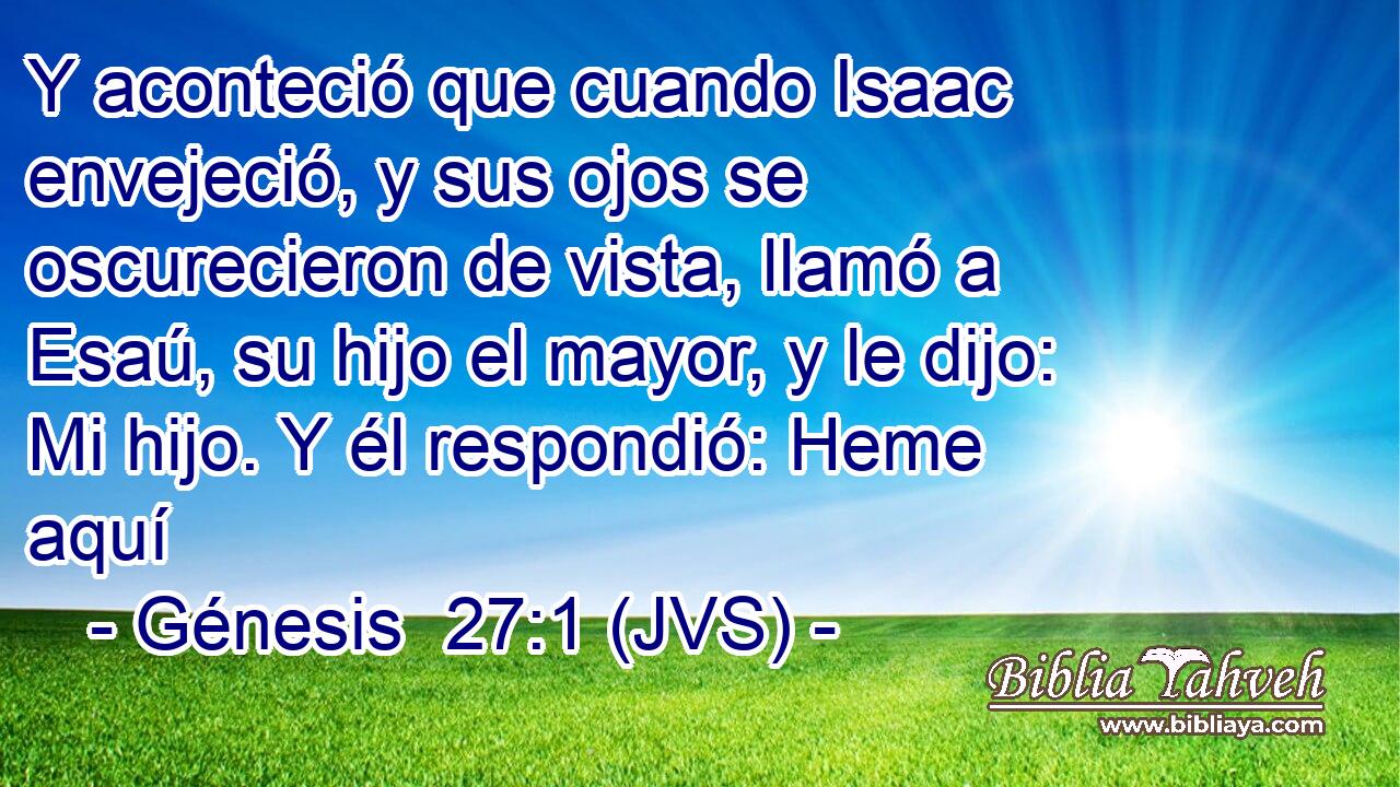 Y aconteció que cuando Isaac envejeció, y sus ojos se oscurecieron de vista, llamó a Esaú, su hijo el mayor, y le dijo: Mi hijo. Y él respondió: Heme aquí
