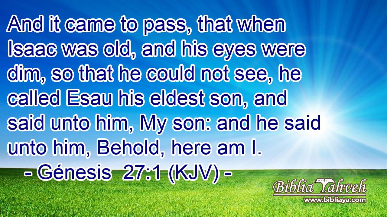 And it came to pass, that when Isaac was old, and his eyes were dim, so that he could not see, he called Esau his eldest son, and said unto him, My son: and he said unto him, Behold, here am I.