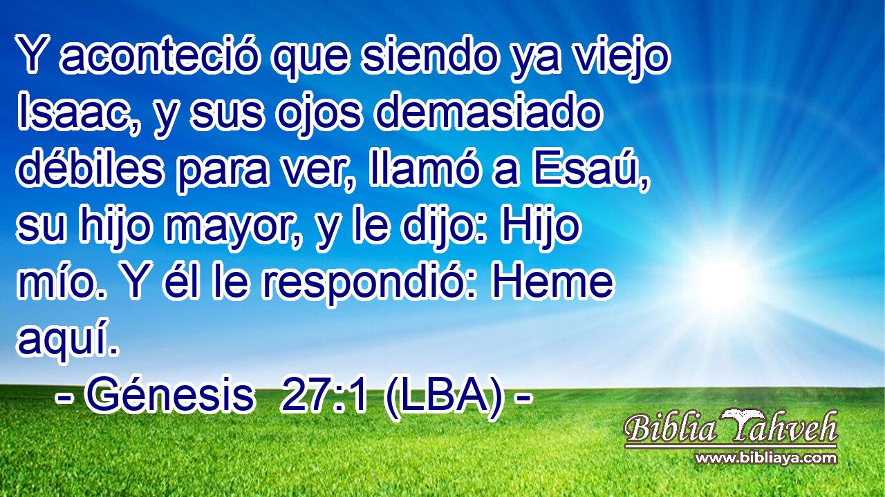 Y aconteció que siendo ya viejo Isaac, y sus ojos demasiado débiles para ver, llamó a Esaú, su hijo mayor, y le dijo: Hijo mío. Y él le respondió: Heme aquí.