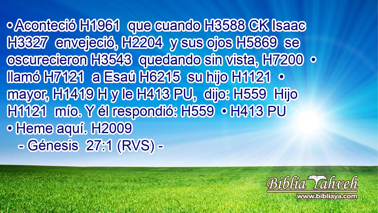 • Aconteció H1961  que cuando H3588 CK Isaac H3327  envejeció, H2204  y sus ojos H5869  se oscurecieron H3543  quedando sin vista, H7200  • llamó H7121  a Esaú H6215  su hijo H1121  • mayor, H1419 H y le H413 PU,  dijo: H559  Hijo H1121  mío. Y él respondió: H559  • H413 PU • Heme aquí. H2009  