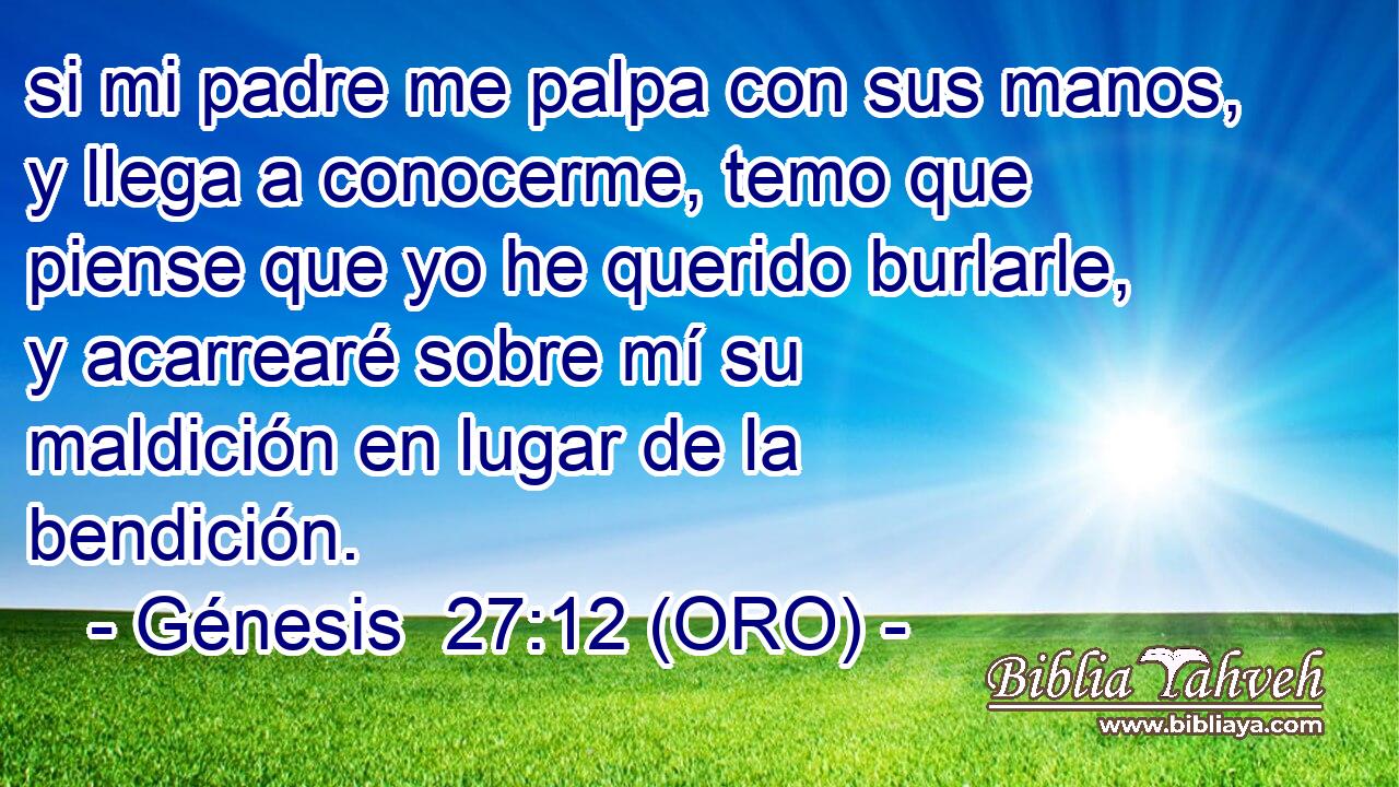 si mi padre me palpa con sus manos, y llega a conocerme, temo que piense que yo he querido burlarle, y acarrearé sobre mí su maldición en lugar de la bendición. 