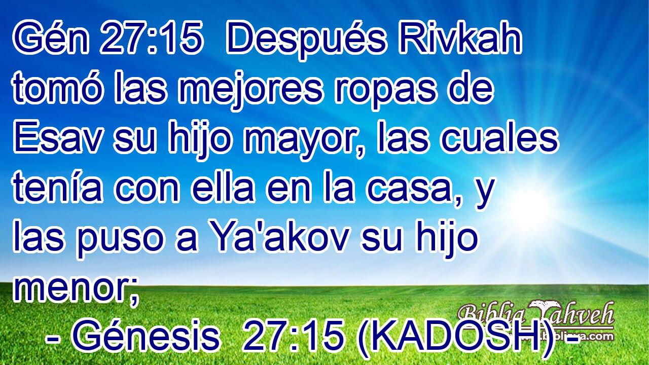  Después Rivkah tomó las mejores ropas de Esav su hijo mayor, las cuales tenía con ella en la casa, y las puso a Ya'akov su hijo menor; 