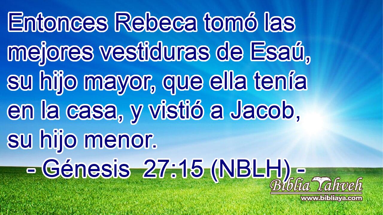  Entonces Rebeca tomó las mejores vestiduras de Esaú, su hijo mayor, que ella tenía en la casa, y vistió a Jacob, su hijo menor. 