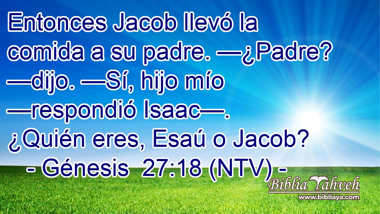 Entonces Jacob llevó la comida a su padre. —¿Padre? —dijo. —Sí, hijo mío —respondió Isaac—. ¿Quién eres, Esaú o Jacob?