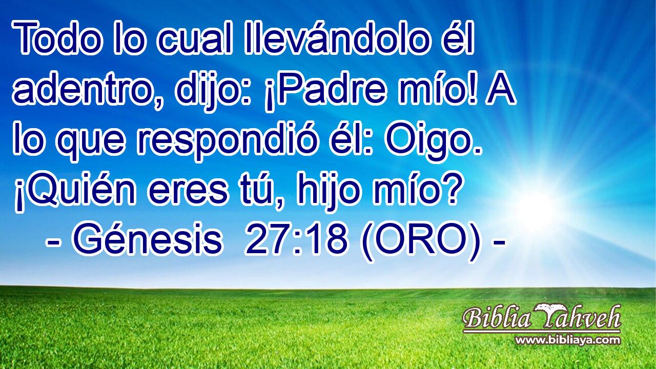  Todo lo cual llevándolo él adentro, dijo: ¡Padre mío! A lo que respondió él: Oigo. ¡Quién eres tú, hijo mío? 