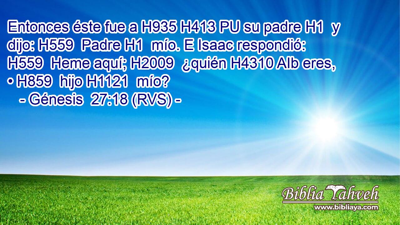 Entonces éste fue a H935 H413 PU su padre H1  y dijo: H559  Padre H1  mío. E Isaac respondió: H559  Heme aquí; H2009  ¿quién H4310 AIb eres, • H859  hijo H1121  mío? 