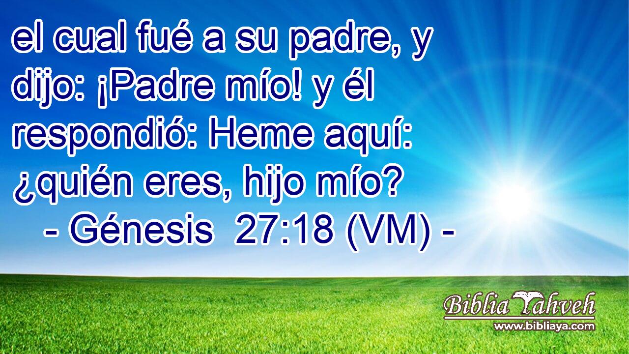  el cual fué a su padre, y dijo: ¡Padre mío! y él respondió: Heme aquí: ¿quién eres, hijo mío? 
